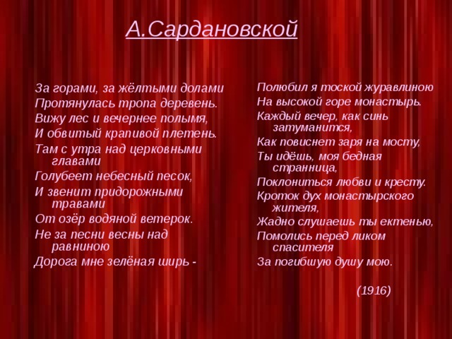 А.Сардановской За горами, за жёлтыми долами Полюбил я тоской журавлиною На высокой горе монастырь. Каждый вечер, как синь затуманится, Как повиснет заря на мосту, Ты идёшь, моя бедная странница, Поклониться любви и кресту. Кроток дух монастырского жителя, Жадно слушаешь ты ектенью, Помолись перед ликом спасителя За погибшую душу мою.   (1916)  Протянулась тропа деревень. Вижу лес и вечернее полымя, И обвитый крапивой плетень. Там с утра над церковными главами Голубеет небесный песок, И звенит придорожными травами От озёр водяной ветерок. Не за песни весны над равниною Дорога мне зелёная ширь -