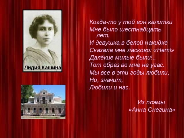 Когда-то у той вон калитки Мне было шестнадцать лет. И девушка в белой накидке Сказала мне ласково: «Нет!» Далёкие милые были!.. Тот образ во мне не угас. Мы все в эти годы любили, Но, значит, Любили и нас.   Из поэмы    «Анна Снегина»     Лидия Кашина