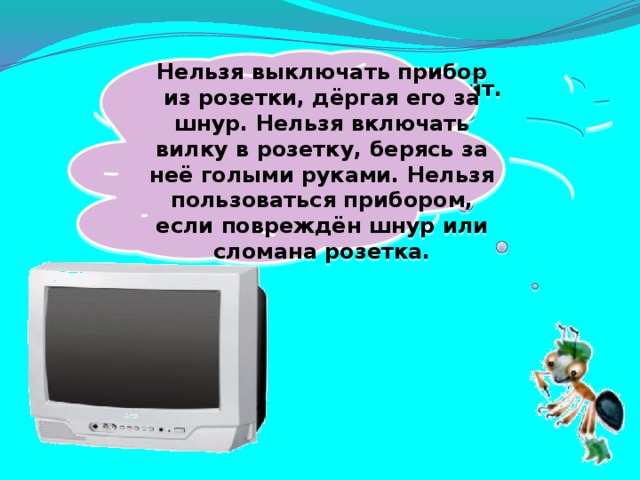 Нельзя выключать прибор из розетки, дёргая его за шнур. Нельзя включать вилку в розетку, берясь за неё голыми руками. Нельзя пользоваться прибором, если повреждён шнур или сломана розетка. Не радио, а говорит. Не театр, а кино показывает.