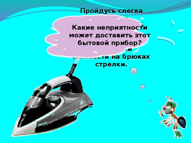 Какие неприятности может доставить этот бытовой прибор? Пройдусь слегка горячим я, И гладкой станет простыня. Могу поправить недоделки И навести на брюках стрелки.