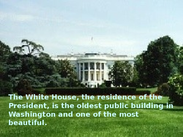 The White House, the residence of the President, is the oldest public building in Washington and one of the most beautiful.