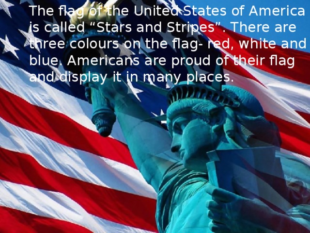 The flag of the United States of America is called “Stars and Stripes”. There are three colours on the flag- red, white and blue. Americans are proud of their flag and display it in many places.