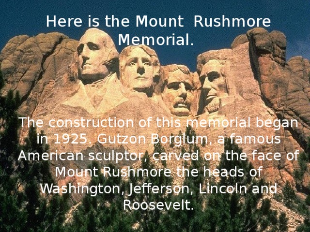 Here is the Mount Rushmore Memorial. The construction of this memorial began in 1925. Gutzon Borglum, a famous American sculptor, carved on the face of Mount Rushmore the heads of Washington, Jefferson, Lincoln and Roosevelt.