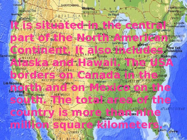 It is situated in the central part of the North American Continent.  It also includes Alaska and Hawaii. The USA borders on Canada in the north and on Mexico on the south.  The total area of the country is more than nine million square kilometers.