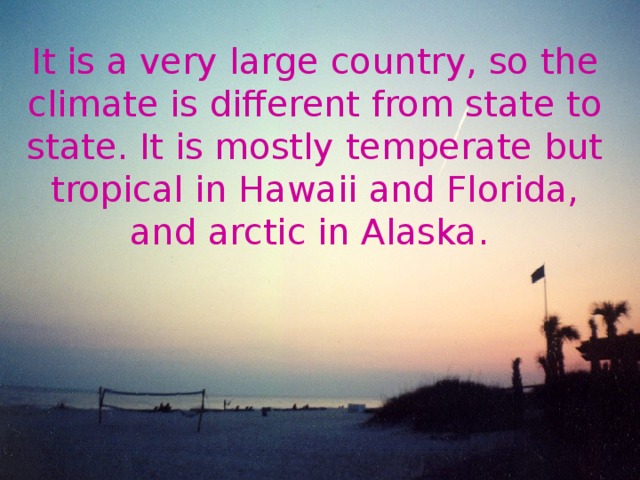 It is a very large country, so the climate is different from state to state. It is mostly temperate but tropical in Hawaii and Florida, and arctic in Alaska.