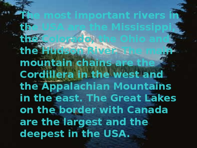 The most important rivers in the USA are the Mississippi, the Colorado, the Ohio and the Hudson River.  The main mountain chains are the Cordillera in the west and the Appalachian Mountains in the east.  The Great Lakes on the border with Canada are the largest and the deepest in the USA.