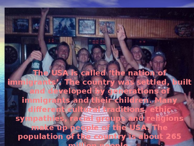 The USA is called ‘the nation of immigrants’. The country was settled, built and developed by generations of immigrants and their children. Many different cultural traditions, ethic sympathies, racial groups and religions make up people of the USA. The population of the country is about 265 million people.