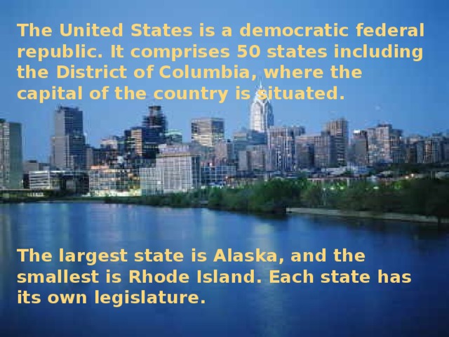 The United States is a democratic federal republic. It comprises 50 states including the District of Columbia, where the capital of the country is situated.      The largest state is Alaska, and the smallest is Rhode Island. Each state has its own legislature.
