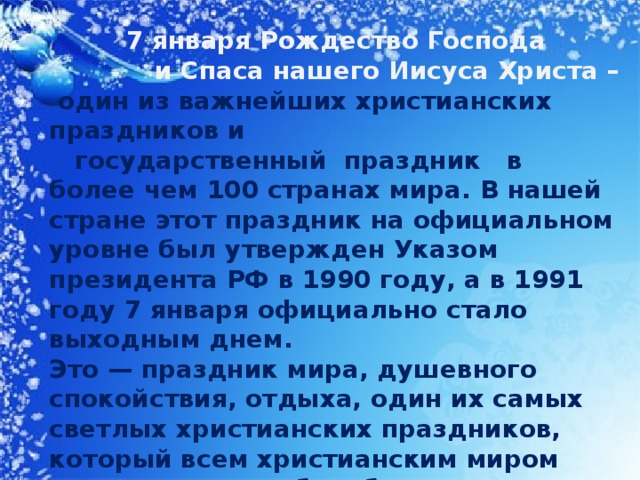 7 января Рождество Господа  и Спаса нашего Иисуса Христа –  один из важнейших христианских праздников и государственный праздник в более чем 100 странах мира. В нашей стране этот праздник на официальном уровне был утвержден Указом президента РФ в 1990 году, а в 1991 году 7 января официально стало выходным днем. Это — праздник мира, душевного спокойствия, отдыха, один их самых светлых христианских праздников, который всем христианским миром отмечается с особым благоговением. Он установлен в воспоминание рождения Иисуса Христа и входит в число двунадесятых праздников и предваряется Рождественским постом. В православии он празднуется 7 января , а католики отмечают этот праздник 25 декабря.