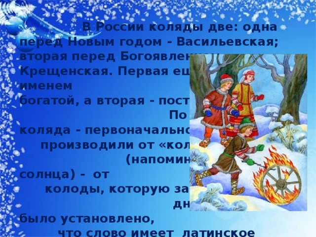 В России коляды две: одна перед Новым годом - Васильевская; вторая перед Богоявлением - Крещенская. Первая еще известна под именем богатой, а вторая - постной. По словарю: коляда - первоначально производили от «коло