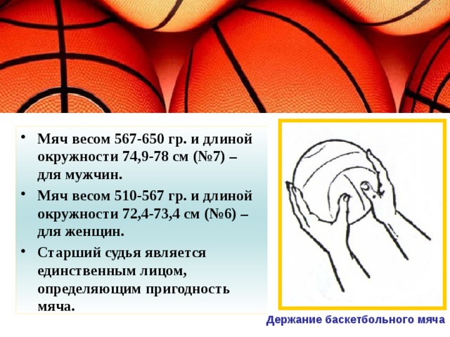 Мяч весом 567-650 гр. и длиной окружности 74,9-78 см (№7) – для мужчин. Мяч весом 510-567 гр. и длиной окружности 72,4-73,4 см (№6) – для женщин. Старший судья является единственным лицом, определяющим пригодность мяча.