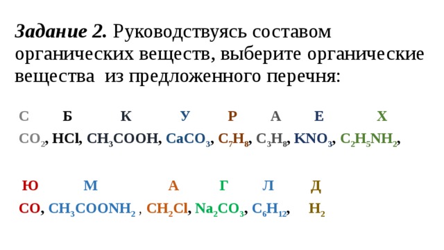 Задание 2.  Руководствуясь составом органических веществ, выберите органические вещества  из предложенного перечня:  С           Б               К              У            Р          А           Е                Х           CO 2 , HCl , CH 3 COOH , CaCO 3 , C 7 H 8 , C 3 H 8 , KNO 3 , C 2 H 5 NH 2 ,   Ю             М                    А             Г           Л            Д    CO , CH 3 COONH 2  ,   СН 2 Сl , Na 2 CO 3 , C 6 H 12 , H 2