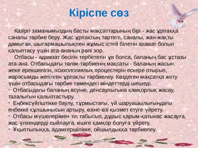 Кіріспе сөз  Казіргі заманымыздың басты мақсаттарының бірі - жас ұрпаққа саналы тәрбие беру. Жас ұрпақтың тәртіпті, саналы, жан-жақты дамыған, шығармашылықпен жұмыс істей білетін азамат болып қалыптасу үшін ата-ананың рөлі зор.  Отбасы - адамзат бесігін тербететін ұя болса, баланың бас ұстазы ата-ана. Отбасыдағы тәлім-тәрбиенің мақсаты - баланың жасын, жеке ерекшелігін, психологиялық процестерін ескере отырып, жарасымды жетілген ұрпақты тәрбиелеу. Көздеген мақсатқа жету үшін отбасыдағы тәрбие төмендегі міндеттерді шешеді.  Отбасыдағы баланың өсуіне, денсаулығына қамқорлық жасау, тазалығын қалыптастыру.  Еңбексүйгіштікке баулу, тұрмыстағы, үй шаруашылығындағы еңбекке құлшынысын артыру, өзіне-өзі қызмет етуге үйрету.  Отбасы мүшелерімен тіл табысып, дұрыс қарым-қатынас жасауға, жас үлкендерді сыйлауға, кішіге қамқор болуға үйрету.  Ұқыптылыққа, адамгершілікке, ойшылдыққа тәрбиелеу. www.ZHARAR.com