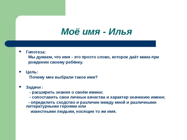 Моё имя - Илья Гипотеза:  Мы думаем, что имя - это просто слово, которое даёт мама при  рождении своему ребёнку.  Цель:  Почему мне выбрали такое имя?  Задачи :  - расширить знания о своём имени;  - сопоставить свои личные качества и характер значению имени;  - определить сходство и различие между мной и различными литературными героями или  известными людьми, носящие то же имя.