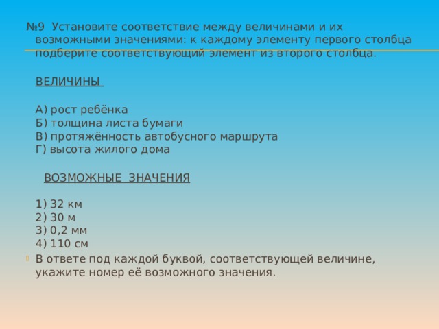 № 9 Установите соответствие между величинами и их возможными значениями: к каждому элементу первого столбца подберите соответствующий элемент из второго столбца.  ВЕЛИЧИНЫ  А) рост ребёнка  Б) толщина листа бумаги  В) протяжённость автобусного маршрута  Г) высота жилого дома    ВОЗМОЖНЫЕ ЗНАЧЕНИЯ    1) 32 км  2) 30 м  3) 0,2 мм  4) 110 см