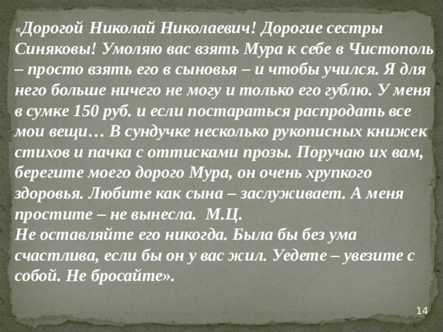 « Дорогой  Николай Николаевич! Дорогие сестры Синяковы! Умоляю вас взять Мура к себе в Чистополь – просто взять его в сыновья – и чтобы учился. Я для него больше ничего не могу и только его гублю. У меня в сумке 150 руб. и если постараться распродать все мои вещи… В сундучке несколько рукописных книжек стихов и пачка с оттисками прозы. Поручаю их вам, берегите моего дорого Мура, он очень хрупкого здоровья. Любите как сына – заслуживает. А меня простите – не вынесла. М.Ц. Не оставляйте его никогда. Была бы без ума счастлива, если бы он у вас жил. Уедете – увезите с собой. Не бросайте».