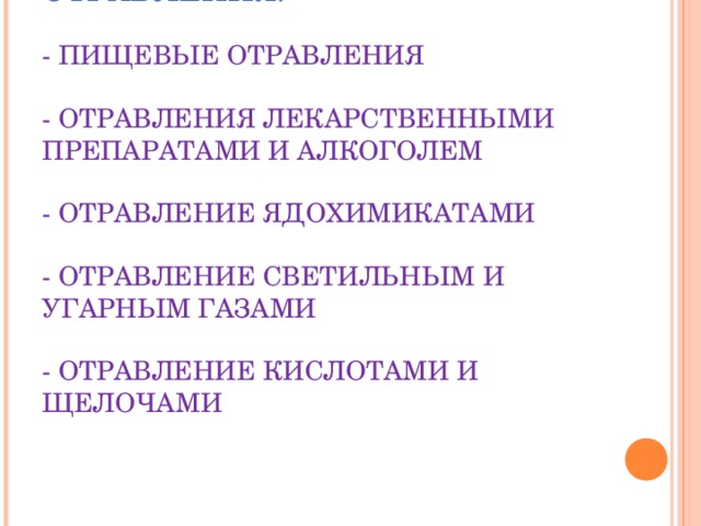 КЛАССИФИКАЦИЯ БЫТОВЫХ ОТРАВЛЕНИЯ.   - ПИЩЕВЫЕ ОТРАВЛЕНИЯ   - ОТРАВЛЕНИЯ ЛЕКАРСТВЕННЫМИ ПРЕПАРАТАМИ И АЛКОГОЛЕМ   - ОТРАВЛЕНИЕ ЯДОХИМИКАТАМИ   - ОТРАВЛЕНИЕ СВЕТИЛЬНЫМ И УГАРНЫМ ГАЗАМИ   - ОТРАВЛЕНИЕ КИСЛОТАМИ И ЩЕЛОЧАМИ