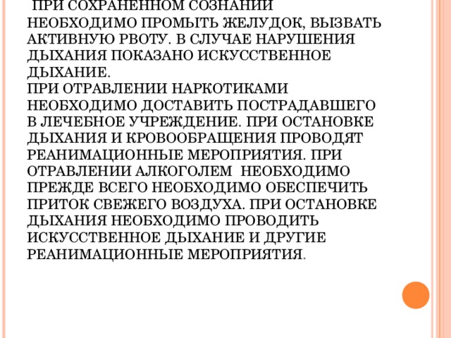 ПЕРВАЯ ПОМОЩЬ ПРИ ОТРАВЛЕНИИ ЛЕКАРСТВЕННЫМИ ПРЕПАРАТАМИ И АЛКОГОЛЕМ.   ПРИ СОХРАНЕННОМ СОЗНАНИИ НЕОБХОДИМО ПРОМЫТЬ ЖЕЛУДОК, ВЫЗВАТЬ АКТИВНУЮ РВОТУ. В СЛУЧАЕ НАРУШЕНИЯ ДЫХАНИЯ ПОКАЗАНО ИСКУССТВЕННОЕ ДЫХАНИЕ.  ПРИ ОТРАВЛЕНИИ НАРКОТИКАМИ НЕОБХОДИМО ДОСТАВИТЬ ПОСТРАДАВШЕГО В ЛЕЧЕБНОЕ УЧРЕЖДЕНИЕ. ПРИ ОСТАНОВКЕ ДЫХАНИЯ И КРОВООБРАЩЕНИЯ ПРОВОДЯТ РЕАНИМАЦИОННЫЕ МЕРОПРИЯТИЯ. ПРИ ОТРАВЛЕНИИ АЛКОГОЛЕМ НЕОБХОДИМО ПРЕЖДЕ ВСЕГО НЕОБХОДИМО ОБЕСПЕЧИТЬ ПРИТОК СВЕЖЕГО ВОЗДУХА. ПРИ ОСТАНОВКЕ ДЫХАНИЯ НЕОБХОДИМО ПРОВОДИТЬ ИСКУССТВЕННОЕ ДЫХАНИЕ И ДРУГИЕ РЕАНИМАЦИОННЫЕ МЕРОПРИЯТИЯ .