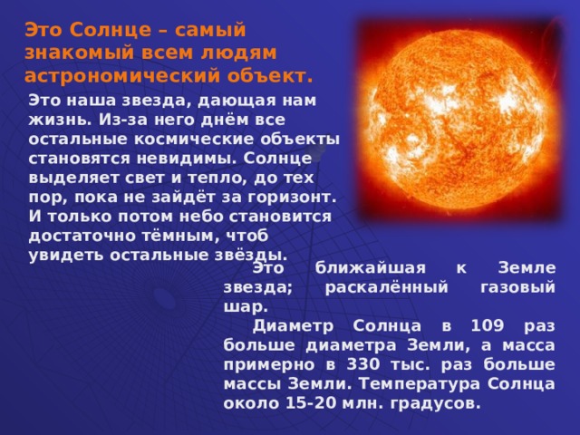 Это Солнце – самый знакомый всем людям астрономический объект. Это наша звезда, дающая нам жизнь. Из-за него днём все остальные космические объекты становятся невидимы. Солнце выделяет свет и тепло, до тех пор, пока не зайдёт за горизонт. И только потом небо становится достаточно тёмным, чтоб увидеть остальные звёзды.  Это ближайшая к Земле звезда; раскалённый газовый шар. Диаметр Солнца в 109 раз больше диаметра Земли, а масса примерно в 330 тыс. раз больше массы Земли. Температура Солнца около 15-20 млн. градусов.