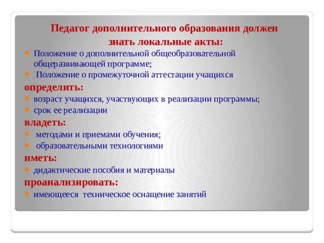 Педагог дополнительного образования должен  знать локальные акты: Положение о дополнительной общеобразовательной общеразвивающей программе;  Положение о промежуточной аттестации учащихся определить: возраст учащихся, участвующих в реализации программы; срок ее реализации владеть:  методами и приемами обучения;  образовательными технологиями иметь: дидактические пособия и материалы проанализировать: