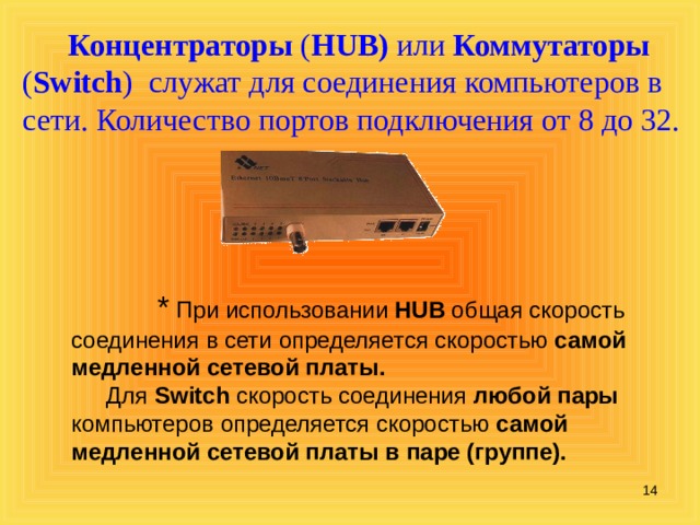 Концентраторы  ( HUB) или Коммутаторы ( Switch ) служат для соединения компьютеров в сети. Количество портов подключения от 8 до 32.  * При использовании HUB общая скорость соединения в сети определяется скоростью самой медленной сетевой платы.   Для Switch скорость соединения любой пары компьютеров определяется скоростью самой медленной сетевой платы в паре (группе).