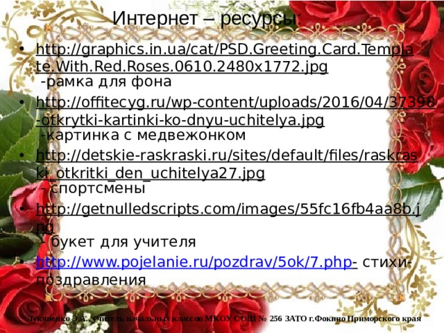Интернет – ресурсы: http://graphics.in.ua/cat/PSD.Greeting.Card.Template.With.Red.Roses.0610.2480x1772.jpg -рамка для фона http://offitecyg.ru/wp-content/uploads/2016/04/37398-otkrytki-kartinki-ko-dnyu-uchitelya.jpg -картинка с медвежонком http://detskie-raskraski.ru/sites/default/files/raskraski_otkritki_den_uchitelya27.jpg - спортсмены http://getnulledscripts.com/images/55fc16fb4aa8b.jpg - букет для учителя http://www.pojelanie.ru/pozdrav/5ok/7.php - стихи-поздравления Лукяненко Э.А., учитель начальных классов МКОУ СОШ № 256 ЗАТО г.Фокино Приморского края