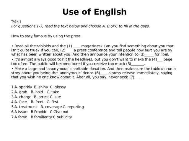 Use of English TASK 1 For questions 1-7, read the text below and choose A, B or C to fill in the gaps. How to stay famous by using the press •  Read all the tabloids and the (1) ____ magazines? Can you find something about you that isn’t quite true? If you can, (2)____ a press conference and tell people how hurt you are by what has been written about you. And then announce your intention to (3)_____ for libel. •  It’s almost always good to hit the headlines, but you don’t want to make the (4)___ page too often. The public will become bored if you receive too much (5)_______. •  Make a large and ‘anonymous’ charitable donation. And then make sure the tabloids run a story about you being the ‘anonymous’ donor. (6)____ a press release immediately, saying that you wish no one knew about it. After all, you say, never seek (7)____. 1   A. sparkly   B. shiny   C. glossy 2   A. grab   B. hold   C. take 3   A. charge   B. arrest   C. sue 4   A. face   B. front   C. first 5   A. treatment  B. coverage  C. reporting 6   A Issue   B Provide   C Give out 7   A fame   B familiarity  C publicity