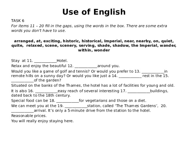 Use of English TASK 6 For items 11 – 20 fill in the gaps, using the words in the box. There are some extra words you don’t have to use. arranged, at, exciting, historic, historical, Imperial, near, nearby, on, quiet, quite, relaxed, scene, scenery, serving, shade, shadow, the Imperial, wander, within, wonder Stay at 11. ____________Hotel. Relax and enjoy the beautiful 12. ____________around you. Would you like a game of golf and tennis? Or would you prefer to 13. ____________in remote hills on a sunny day? Or would you like just a 14. ____________ rest in the 15. ____________of the garden? Situated on the banks of the Thames, the hotel has a lot of facilities for young and old. It is also 16. ____________easy reach of several interesting 17. ____________buildings, dated back to the 18th century. Special food can be 18. ____________for vegetarians and those on a diet. We can meet you at the 19. ____________station, called ‘The Thames Gardens’, 20. ____________arrival. It’s only a 5-minute drive from the station to the hotel. Reasonable prices. You will really enjoy staying here.