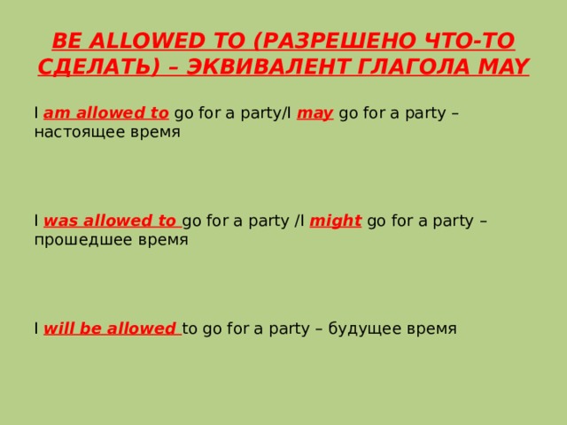 BE ALLOWED TO (РАЗРЕШЕНО ЧТО-ТО СДЕЛАТЬ) – ЭКВИВАЛЕНТ ГЛАГОЛА MAY I am allowed to go for a party/I may go for a party – настоящее время I was allowed to go for a party /I might go for a party – прошедшее время I will be allowed to go for a party – будущее время