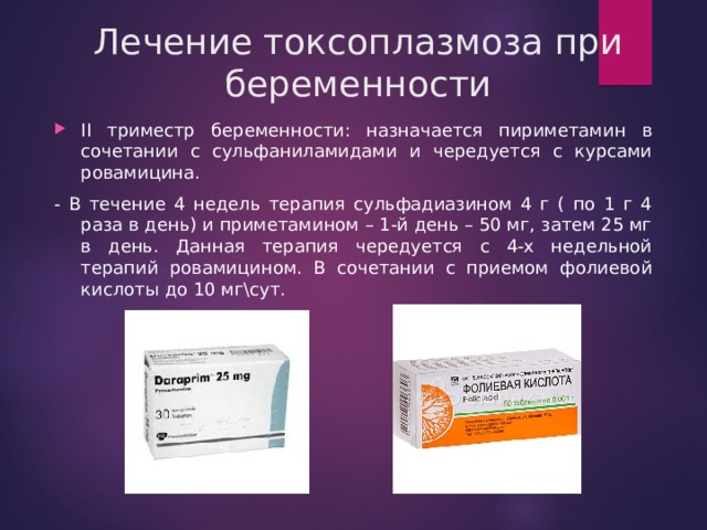 Лечение токсоплазмоза при беременности II триместр беременности: назначается пириметамин в сочетании с сульфаниламидами и чередуется с курсами ровамицина. - В течение 4 недель терапия сульфадиазином 4 г ( по 1 г 4 раза в день) и приметамином – 1-й день – 50 мг, затем 25 мг в день. Данная терапия чередуется с 4-х недельной терапий ровамицином. В сочетании с приемом фолиевой кислоты до 10 мг\сут.