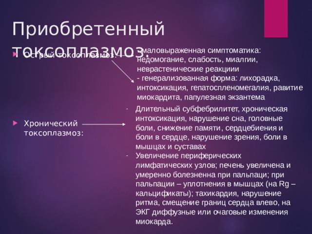 Приобретенный токсоплазмоз. - маловыраженная симптоматика: недомогание, слабость, миалгии, неврастенические реакциии - генерализованная форма: лихорадка, интоксикация, гепатоспленомегалия, равитие миокардита, папулезная экзантема