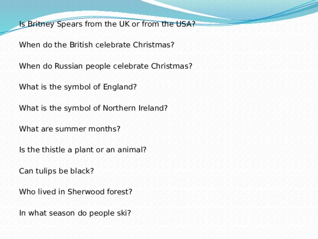 Is Britney Spears from the UK or from the USA?   When do the British celebrate Christmas?   When do Russian people celebrate Christmas?   What is the symbol of England?   What is the symbol of Northern Ireland?   What are summer months?   Is the thistle a plant or an animal? Can tulips be black?   Who lived in Sherwood forest?   In what season do people ski?