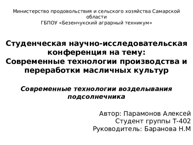 Министерство продовольствия и сельского хозяйства Самарской области ГБПОУ «Безенчукский аграрный техникум»  Студенческая научно-исследовательская конференция на тему: Современные технологии производства и переработки масличных культур  Современные технологии возделывания подсолнечника  Автор: Парамонов Алексей Студент группы Т-402 Руководитель: Баранова Н.М Безенчук 2017