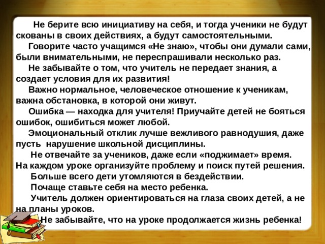 Не берите всю инициативу на себя, и тогда ученики не будут скованы в своих действиях, а будут самостоятельными.  Говорите часто учащимся «Не знаю», чтобы они думали сами, были внимательными, не переспрашивали несколько раз.  Не забывайте о том, что учитель не передает знания, а создает условия для их развития!  Важно нормальное, человеческое отношение к ученикам, важна обстановка, в которой они живут.  Ошибка — находка для учителя! Приучайте детей не бояться ошибок, ошибиться может любой.  Эмоциональный отклик лучше вежливого равнодушия, даже пусть  нарушение школьной дисциплины.  Не отвечайте за учеников, даже если «поджимает» время. На каждом уроке организуйте проблему и поиск путей решения.  Больше всего дети утомляются в бездействии.  Почаще ставьте себя на место ребенка.  Учитель должен ориентироваться на глаза своих детей, а не на планы уроков.  Не забывайте, что на уроке продолжается жизнь ребенка!