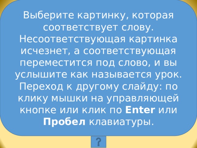 Выберите картинку, которая соответствует слову. Несоответствующая картинка исчезнет, а соответствующая переместится под слово, и вы услышите как называется урок. Переход к другому слайду: по клику мышки на управляющей кнопке или клик по Enter или Пробел клавиатуры. Выберите картинку, которая соответствует слову. Несоответствующая картинка исчезнет, а соответствующая переместится под слово, и вы услышите как называется эта еда. Переход к другому слайду: по клику мышки на управляющей кнопке или клик по Enter или Пробел клавиатуры.