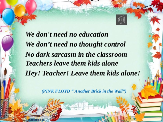 We don't need no education We don’t need no thought control No dark sarcasm in the classroom  Teachers leave them kids alone Hey! Teacher! Leave them kids alone!  (PINK FLOYD “ Another Brick in the Wall”)