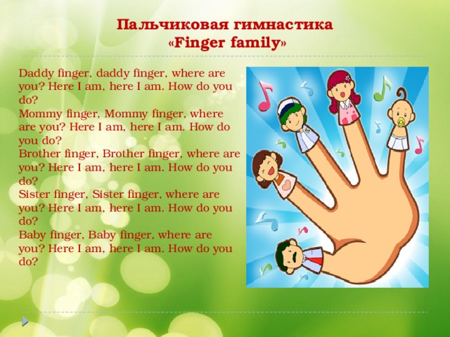 Пальчиковая гимнастика  «Finger family» Daddy finger, daddy finger, where are you? Here I am, here I am. How do you do?  Mommy finger, Mommy finger, where are you? Here I am, here I am. How do you do?  Brother finger, Brother finger, where are you? Here I am, here I am. How do you do?  Sister finger, Sister finger, where are you? Here I am, here I am. How do you do?  Baby finger, Baby finger, where are you? Here I am, here I am. How do you do?