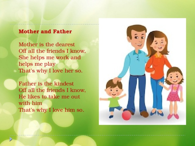 Mother and Father   Mother is the dearest  Off all the friends I know,  She helps me work and helps me play  That's why I love her so.   Father is the kindest  Off all the friends I know,  He likes to take me out with him  That's why I love him so.