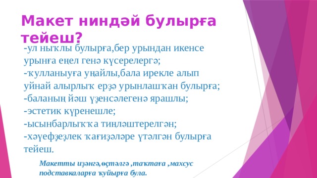 Макет ниндәй булырға тейеш? -ул ныҡлы булырға,бер урындан икенсе урынға еңел генә күсерелергә; -ҡулланыуға уңайлы,бала ирекле алып уйнай алырлыҡ ерҙә урынлашҡан булырға; -баланың йәш үҙенсәлегенә ярашлы; -эстетик күренешле; -ысынбарлыҡҡа тиңләштерелгән; -хәүефҙеҙлек ҡағиҙәләре үтәлгән булырға тейеш. Макетты иҙәнгә,өҫтәлгә ,таҡтаға ,махсус подставкаларға ҡуйырға була.