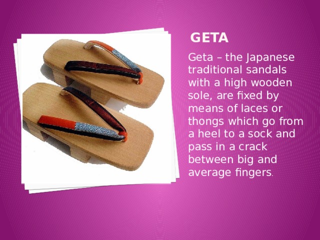 Geta Geta – the Japanese traditional sandals with a high wooden sole, are fixed by means of laces or thongs which go from a heel to a sock and pass in a crack between big and average fingers .