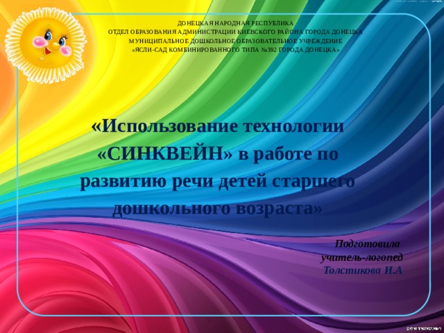 ДОНЕЦКАЯ НАРОДНАЯ РЕСПУБЛИКА  ОТДЕЛ ОБРАЗОВАНИЯ АДМИНИСТРАЦИИ КИЕВСКОГО РАЙОНА ГОРОДА ДОНЕЦКА  МУНИЦИПАЛЬНОЕ ДОШКОЛЬНОЕ ОБРАЗОВАТЕЛЬНОЕ УЧРЕЖДЕНИЕ  «ЯСЛИ-САД КОМБИНИРОВАННОГО ТИПА №392 ГОРОДА ДОНЕЦКА»   « Использование технологии «СИНКВЕЙН» в работе по развитию речи детей старшего дошкольного возраста»  Подготовила учитель-логопед Толстикова И.А