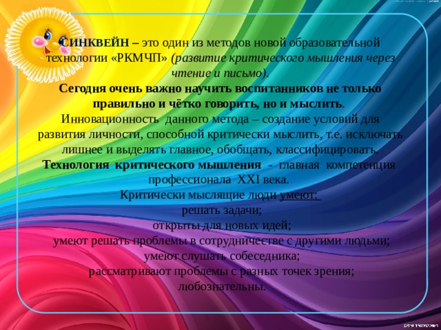 СИНКВЕЙН  – это один из методов новой образовательной технологии «РКМЧП» (развитие критического мышления через чтение и письмо).  Сегодня очень важно научить воспитанников не только правильно и чётко говорить, но и мыслить .  Инновационность данного метода – создание условий для развития личности, способной критически мыслить, т.е. исключать лишнее и выделять главное, обобщать, классифицировать.  Технология критического мышления - главная компетенция профессионала XXI века.  Критически мыслящие люди умеют:  решать задачи;  открыты для новых идей;  умеют решать проблемы в сотрудничестве с другими людьми;  умеют слушать собеседника;  рассматривают проблемы с разных точек зрения;  любознательны.