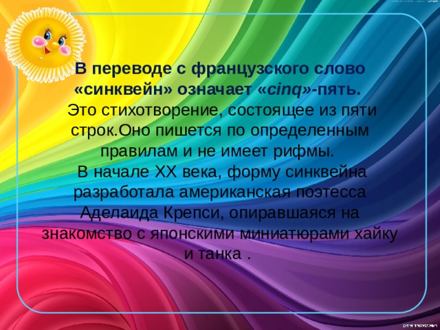 В переводе с французского слово «синквейн» означает « cinq»- пять.   Это стихотворение, состоящее из пяти строк.Оно пишется по определенным правилам и не имеет рифмы.  В начале XX века, форму синквейна разработала американская поэтесса Аделаида Крепси, опиравшаяся на знакомство с японскими миниатюрами хайку и танка .