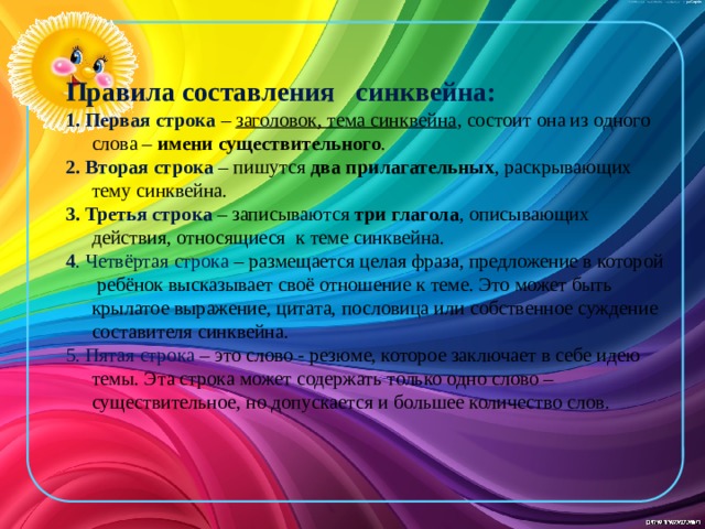 Правила составления синквейна: 1. Первая строка – заголовок, тема синквейна , состоит она из одного слова – имени существительного . 2. Вторая строка  – пишутся два прилагательных , раскрывающих тему синквейна. 3. Третья строка – записываются три глагола , описывающих действия, относящиеся к теме синквейна. 4 . Четвёртая строка – размещается целая фраза, предложение в которой ребёнок высказывает своё отношение к теме. Это может быть крылатое выражение, цитата, пословица или собственное суждение составителя синквейна. 5. Пятая строка – это слово - резюме, которое заключает в себе идею темы. Эта строка может содержать только одно слово – существительное, но допускается и большее количество слов.