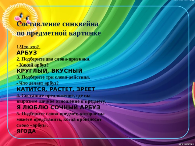 Составление синквейна по предметной картинке  Что это?  АРБУЗ 2. Подберите два слова-признака. - Какой арбуз? КРУГЛЫЙ, ВКУСНЫЙ 3. Подберите три слова-действия. - Что делает арбуз? КАТИТСЯ, РАСТЕТ, ЗРЕЕТ 4. Cоставьте предложение, где вы выразите личное отношение к предмету. Я ЛЮБЛЮ СОЧНЫЙ АРБУЗ 5. Подберите слово-предмет, которое вы можете представить, когда произносят слово «арбуз». ЯГОДА