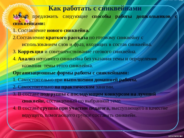 Как работать с синквейнами Можно предложить следующие способы работы дошкольников с синквейнами: 1. Составление нового синквейна. 2.Составление краткого рассказа по готовому синквейну с использованием слов и фраз, входящих в состав синквейна. 3. Коррекция и совершенствование готового синквейна. 4. Анализ неполного синквейна без указания темы и определения названия темы этого синквейна. Организационные формы работы с синквейнами: 1. Самостоятельно при выполнении домашней работы. 2. Самостоятельно на практическом занятии. 3. В составе подгруппы с последующим конкурсом на лучший синквейн, составленный по выбранной теме. 4. В составе группы при участии педагога, выступающего в качестве ведущего, помогающего группе составить синквейн.