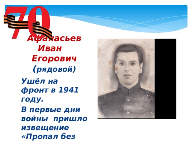 Афанасьев Иван Егорович  ( рядовой) Ушёл на фронт в 1941 году. В первые дни войны пришло извещение «Пропал без вести»