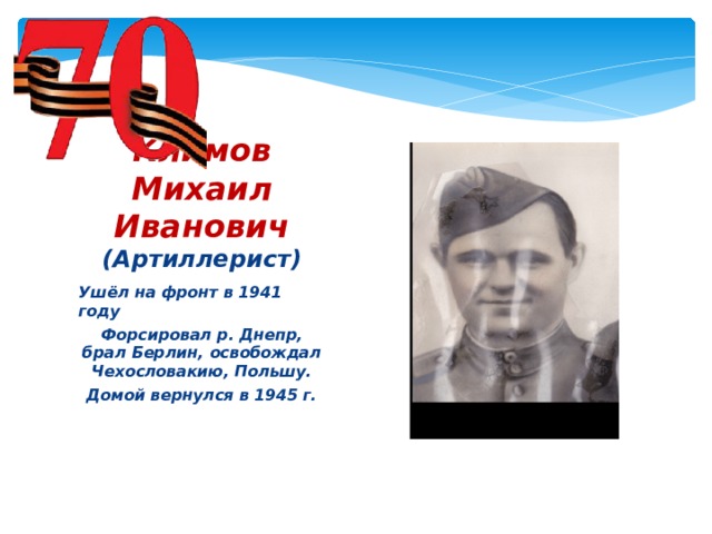 Климов Михаил Иванович  (Артиллерист) Ушёл на фронт в 1941 году Форсировал р. Днепр, брал Берлин, освобождал Чехословакию, Польшу. Домой вернулся в 1945 г.