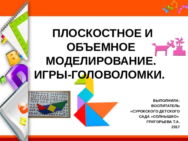 ПЛОСКОСТНОЕ И ОБЪЕМНОЕ МОДЕЛИРОВАНИЕ. ИГРЫ-ГОЛОВОЛОМКИ. ВЫПОЛНИЛА: ВОСПИТАТЕЛЬ  «СУРОКСКОГО ДЕТСКОГО  САДА «СОЛНЫШКО» ГРИГОРЬЕВА Т.А. 2017