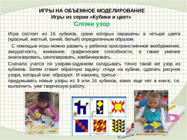 ИГРЫ НА ОБЪЕМНОЕ МОДЕЛИРОВАНИЕ  Игры из серии «Кубики и цвет»   Сложи узор   Игра состоит из 16 кубиков, грани которых окрашены в четыре цвета (красный, желтый, синий, белый) определенным образом.  С помощью игры можно развить у ребенка пространственное воображение, аккуратность, внимание, графические способности, а также умение анализировать, синтезировать, комбинировать. Сначала учатся по узорам-заданиям складывать точно такой же узор из кубиков. Затем ставят обратную задачу: глядя на кубики, сделать рисунок узора, который они образуют. И наконец, третье - придумывать новые узоры из 9 или 16 кубиков, каких еще нет в книге, т.е. выполнить уже творческую работу.